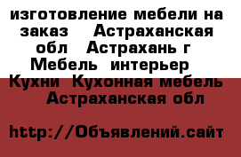 изготовление мебели на заказ  - Астраханская обл., Астрахань г. Мебель, интерьер » Кухни. Кухонная мебель   . Астраханская обл.